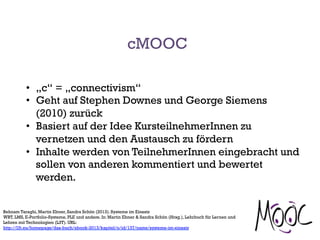 cMOOC
•  „c“ = „connectivism“
•  Geht auf Stephen Downes und George Siemens
(2010) zurück
•  Basiert auf der Idee KursteilnehmerInnen zu
vernetzen und den Austausch zu fördern
•  Inhalte werden von TeilnehmerInnen eingebracht und
sollen von anderen kommentiert und bewertet
werden.
Behnam Taraghi, Martin Ebner, Sandra Schön (2013). Systeme im Einsatz
WBT, LMS, E-Portfolio-Systeme, PLE und andere. In: Martin Ebner & Sandra Schön (Hrsg.), Lehrbuch für Lernen und
Lehren mit Technologien (L3T). URL:
http://l3t.eu/homepage/das-buch/ebook-2013/kapitel/o/id/137/name/systeme-im-einsatz
 
