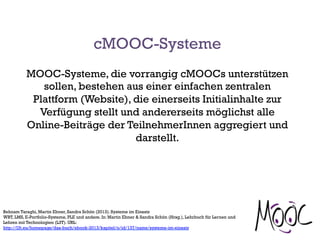 MOOC-Systeme, die vorrangig cMOOCs unterstützen
sollen, bestehen aus einer einfachen zentralen
Plattform (Website), die einerseits Initialinhalte zur
Verfügung stellt und andererseits möglichst alle
Online-Beiträge der TeilnehmerInnen aggregiert und
darstellt.
Behnam Taraghi, Martin Ebner, Sandra Schön (2013). Systeme im Einsatz
WBT, LMS, E-Portfolio-Systeme, PLE und andere. In: Martin Ebner & Sandra Schön (Hrsg.), Lehrbuch für Lernen und
Lehren mit Technologien (L3T). URL:
http://l3t.eu/homepage/das-buch/ebook-2013/kapitel/o/id/137/name/systeme-im-einsatz
cMOOC-Systeme
 