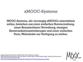 MOOC-Systeme, die vorrangig xMOOCs unterstützen
sollen, bestehen aus einer einfachen Kursverwaltung,
einer BenutzerInnen-Verwaltung, wenigen
Kommunikationswerkzeugen und einer einfachen
Form,Webinhalte zur Verfügung zu stellen.
Behnam Taraghi, Martin Ebner, Sandra Schön (2013). Systeme im Einsatz
WBT, LMS, E-Portfolio-Systeme, PLE und andere. In: Martin Ebner & Sandra Schön (Hrsg.), Lehrbuch für Lernen und
Lehren mit Technologien (L3T). URL:
http://l3t.eu/homepage/das-buch/ebook-2013/kapitel/o/id/137/name/systeme-im-einsatz
xMOOC-Systeme
 