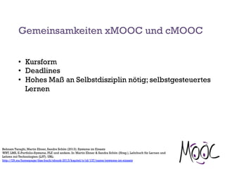 Gemeinsamkeiten xMOOC und cMOOC
•  Kursform
•  Deadlines
•  Hohes Maß an Selbstdisziplin nötig; selbstgesteuertes
Lernen
Behnam Taraghi, Martin Ebner, Sandra Schön (2013). Systeme im Einsatz
WBT, LMS, E-Portfolio-Systeme, PLE und andere. In: Martin Ebner & Sandra Schön (Hrsg.), Lehrbuch für Lernen und
Lehren mit Technologien (L3T). URL:
http://l3t.eu/homepage/das-buch/ebook-2013/kapitel/o/id/137/name/systeme-im-einsatz
 