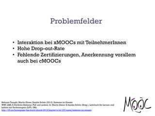 Problemfelder
•  Interaktion bei xMOOCs mit TeilnehmerInnen
•  Hohe Drop-out-Rate
•  Fehlende Zertifizierungen, Anerkennung vorallem
auch bei cMOOCs
Behnam Taraghi, Martin Ebner, Sandra Schön (2013). Systeme im Einsatz
WBT, LMS, E-Portfolio-Systeme, PLE und andere. In: Martin Ebner & Sandra Schön (Hrsg.), Lehrbuch für Lernen und
Lehren mit Technologien (L3T). URL:
http://l3t.eu/homepage/das-buch/ebook-2013/kapitel/o/id/137/name/systeme-im-einsatz
 