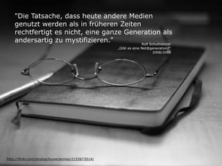 "Die Tatsache, dass heute andere Medien
genutzt werden als in früheren Zeiten
rechtfertigt es nicht, eine ganze Generation als
andersartig zu mystifizieren."
http://flickr.com/photos/louveciennes/2155673014/
Rolf Schulmeister
„Gibt es eine Net@generation?“ 
2008/2009
 