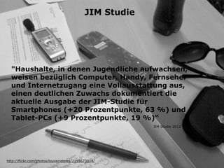 "Haushalte, in denen Jugendliche aufwachsen,
weisen bezüglich Computer, Handy, Fernseher
und Internetzugang eine Vollausstattung aus,
einen deutlichen Zuwachs dokumentiert die
aktuelle Ausgabe der JIM-Studie für
Smartphones (+20 Prozentpunkte, 63 %) und
Tablet-PCs (+9 Prozentpunkte, 19 %)“
http://flickr.com/photos/louveciennes/2155673014/
JIM Studie 2012
JIM Studie
 