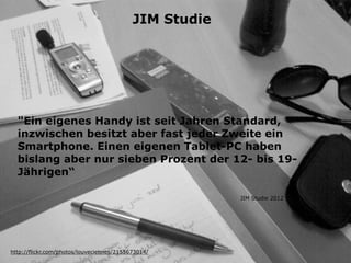 "Ein eigenes Handy ist seit Jahren Standard,
inzwischen besitzt aber fast jeder Zweite ein
Smartphone. Einen eigenen Tablet-PC haben
bislang aber nur sieben Prozent der 12- bis 19-
Jährigen“
http://flickr.com/photos/louveciennes/2155673014/
JIM Studie 2012
JIM Studie
 