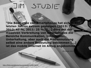 "Die Besitzrate von Smartphones hat sich in den
letzten Jahren extrem gesteigert (2013: 72 %,
2012: 47 %, 2011: 25 %) [...] dass mit der
massiven Verbreitung von Smartphones die
Bereiche Kommunikation, Information,
Unterhaltung, aber auch die Mediennutzung
selbst eine andere Bedeutung bekommen [...]
ist das mobile Internet im Alltag angekommen“
http://flickr.com/photos/louveciennes/2155673014/
JIM Studie 2013
 