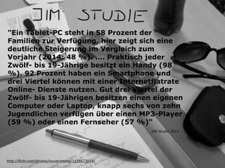 "Ein Tablet-PC steht in 58 Prozent der
Familien zur Verfügung, hier zeigt sich eine
deutliche Steigerung im Vergleich zum
Vorjahr (2014: 48 %). .… Praktisch jeder
Zwölf- bis 19-Jährige besitzt ein Handy (98
%). 92 Prozent haben ein Smartphone und
drei Viertel können mit einer Internetflatrate
Online- Dienste nutzen. Gut drei Viertel der
Zwölf- bis 19-Jährigen besitzen einen eigenen
Computer oder Laptop, knapp sechs von zehn
Jugendlichen verfügen über einen MP3-Player
(59 %) oder einen Fernseher (57 %)“
http://flickr.com/photos/louveciennes/2155673014/
JIM Studie 2015
 