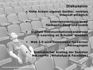http://www.flickr.com/photos/kitsu/404092967/sizes/o/
Diskussion
• Hohe Anzahl eigener Geräte; mobiles
Internet alltäglich 
• Internetanschluss quasi  
flächendeckend und mobik 
• Digitale Kommunikationskanäle und
E-Learning an Schulen etabliert
• Web 2.0 wird zunehmend für Lernen
herangzogen 
• Dramatischer Anstieg der Sozialen
Netzwerke (WhatsApp & Facebook)
 