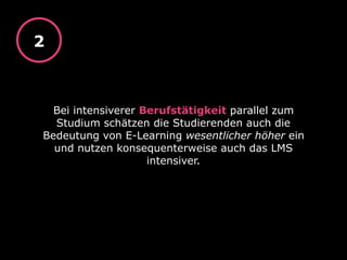 Bei intensiverer Berufstätigkeit parallel zum
Studium schätzen die Studierenden auch die
Bedeutung von E-Learning wesentlicher höher ein
und nutzen konsequenterweise auch das LMS
intensiver.
2
 