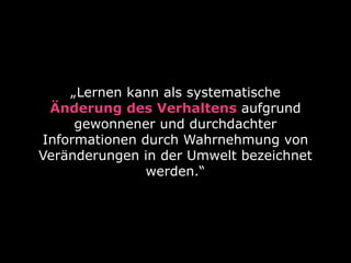 „Lernen kann als systematische
Änderung des Verhaltens aufgrund
gewonnener und durchdachter
Informationen durch Wahrnehmung von
Veränderungen in der Umwelt bezeichnet
werden.“
 