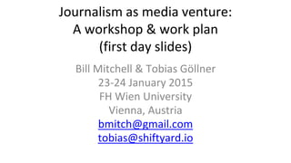 Journalism as media venture:
A workshop & work plan
(first day slides)
Bill Mitchell & Tobias Göllner
23-24 January 2015
FH Wien University
Vienna, Austria
bmitch@gmail.com
tobias@shiftyard.io
 
