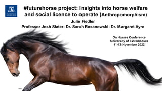 Julie Fiedler
Professor Josh Slater- Dr. Sarah Rosanowski- Dr. Margaret Ayre
On Horses Conference
University of Extremadura
11-13 November 2022
#futurehorse project: Insights into horse welfare
and social licence to operate (Anthropomorphism)
iStock
 