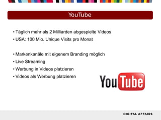 YouTube
● Täglich mehr als 2 Milliarden abgespielte Videos
● USA: 100 Mio. Unique Visits pro Monat
● Markenkanäle mit eigenem Branding möglich
● Live Streaming
● Werbung in Videos platzieren
● Videos als Werbung platzieren
 