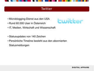 Twitter
● Microblogging-Dienst aus den USA
● Rund 60.000 User in Österreich
● IT, Medien, Wirtschaft und Wissenschaft
● Statusupdates von 140 Zeichen
● Persönliche Timeline besteht aus den abonnierten
Statusmeldungen
 