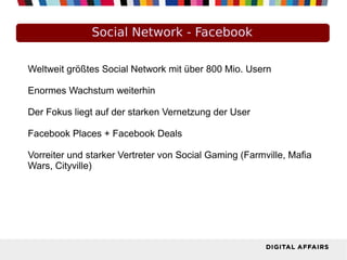 Social Network - Facebook
Weltweit größtes Social Network mit über 800 Mio. Usern
Enormes Wachstum weiterhin
Der Fokus liegt auf der starken Vernetzung der User
Facebook Places + Facebook Deals
Vorreiter und starker Vertreter von Social Gaming (Farmville, Mafia
Wars, Cityville)
 
