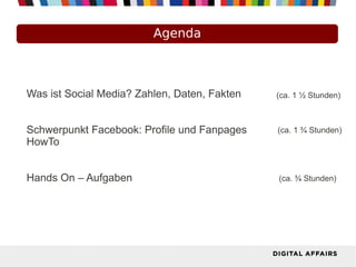 Agenda
Was ist Social Media? Zahlen, Daten, Fakten
Schwerpunkt Facebook: Profile und Fanpages
HowTo
Hands On – Aufgaben
(ca. 1 ½ Stunden)
(ca. 1 ¾ Stunden)
(ca. ¾ Stunden)
 