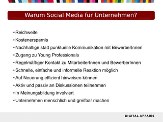 Warum Social Media für Unternehmen?
● Reichweite
● Kostenersparnis
● Nachhaltige statt punktuelle Kommunikation mit BewerberInnen
● Zugang zu Young Professionals
● Regelmäßiger Kontakt zu MitarbeiterInnen und BewerberInnen
● Schnelle, einfache und informelle Reaktion möglich
● Auf Neuerung effizient hinweisen können
● Aktiv und passiv an Diskussionen teilnehmen
● In Meinungsbildung involviert
● Unternehmen menschlich und greifbar machen
 