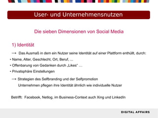 User- und Unternehmensnutzen
Die sieben Dimensionen von Social Media
1) Identität
→ Das Ausmaß in dem ein Nutzer seine Identität auf einer Plattform enthüllt, durch:
● Name, Alter, Geschlecht, Ort, Beruf, ...
● Offenbarung von Gedanken durch „Likes“ …
● Privatsphäre Einstellungen
→ Strategien des Selfbranding und der Selfpromotion
Unternehmen pflegen ihre Identität ähnlich wie individuelle Nutzer
Betrifft: Facebook, Netlog, im Business-Context auch Xing und LinkedIn
 