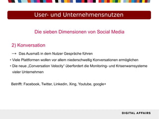 User- und Unternehmensnutzen
Die sieben Dimensionen von Social Media
2) Konversation
→ Das Ausmaß in dem Nutzer Gespräche führen
● Viele Plattformen wollen vor allem niederschwellig Konversationen ermöglichen
● Die neue „Conversation Velocity“ überfordert die Monitoring- und Krisenwarnsysteme
vieler Unternehmen
Betrifft: Facebook, Twitter, Linkedin, Xing, Youtube, google+
 