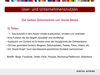 Die sieben Dimensionen von Social Media
3) Teilen
→ Das Ausmaß in dem Nutzer Inhalte austauschen, erhalten und verbreiten
● Eine Funktion die den Begriff „Sozialität“ erst rechtfertigt
● Austausch von Content ist für Nutzer einer der Hauptgründe der Onlinepräsenz
● Oft User generated Content: Blogpost, Statusupdates, Tweets, Fotos, Videos, etc.
● Ein „Social Graph“ kann das Netzwerk persönlicher Kontakte nachzeichnen
Betrifft: Blogs, Facebook, Twitter, Flickr, Youtube, Reviewing Plattformen, Slideshare
User- und Unternehmensnutzen
 
