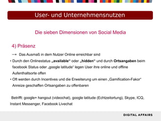 Die sieben Dimensionen von Social Media
4) Präsenz
→ Das Ausmaß in dem Nutzer Online erreichbar sind
● Durch den Onlinestatus „available“ oder „hidden“ und durch Ortsangaben beim
facebook Status oder „google latitude“ legen User ihre online und offline
Aufenthaltsorte offen
● Oft werden durch Incentives und die Erweiterung um einen „Gamification-Fakor“
Anreize geschaffen Ortsangaben zu offenbaren
Betrifft: google+ hangout (videochat), google latitude (Echtzeitortung), Skype, ICQ,
Instant Messenger, Facebook Livechat
User- und Unternehmensnutzen
 