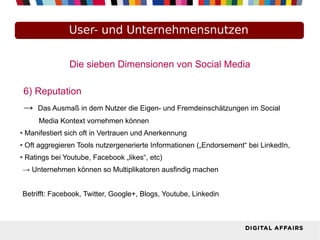 Die sieben Dimensionen von Social Media
6) Reputation
→ Das Ausmaß in dem Nutzer die Eigen- und Fremdeinschätzungen im Social
Media Kontext vornehmen können
● Manifestiert sich oft in Vertrauen und Anerkennung
● Oft aggregieren Tools nutzergenerierte Informationen („Endorsement“ bei LinkedIn,
● Ratings bei Youtube, Facebook „likes“, etc)
→ Unternehmen können so Multiplikatoren ausfindig machen
Betrifft: Facebook, Twitter, Google+, Blogs, Youtube, Linkedin
User- und Unternehmensnutzen
 