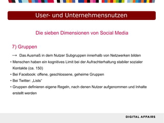 Die sieben Dimensionen von Social Media
7) Gruppen
→ Das Ausmaß in dem Nutzer Subgruppen innerhalb von Netzwerken bilden
● Menschen haben ein kognitives Limit bei der Aufrachterhaltung stabiler sozialer
Kontakte (ca. 150)
● Bei Facebook: offene, geschlossene, geheime Gruppen
● Bei Twitter: „Lists“
● Gruppen definieren eigene Regeln, nach denen Nutzer aufgenommen und Inhalte
erstellt werden
User- und Unternehmensnutzen
 