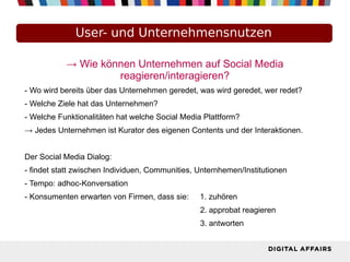 → Wie können Unternehmen auf Social Media
reagieren/interagieren?
- Wo wird bereits über das Unternehmen geredet, was wird geredet, wer redet?
- Welche Ziele hat das Unternehmen?
- Welche Funktionalitäten hat welche Social Media Plattform?
→ Jedes Unternehmen ist Kurator des eigenen Contents und der Interaktionen.
Der Social Media Dialog:
- findet statt zwischen Individuen, Communities, Unternhemen/Institutionen
- Tempo: adhoc-Konversation
- Konsumenten erwarten von Firmen, dass sie: 1. zuhören
2. approbat reagieren
3. antworten
User- und Unternehmensnutzen
 