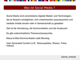 Was ist Social Media ?
Social Media sind verschiedene digitale Medien und Technologien,
die es Nutzern ermöglichen, sich untereinander auszutauschen und
mediale Inhalte einzeln oder in Gemeinschaft zu gestalten
Ziel ist die Vernetzung, die Kommunikation und der Austausch.
Es gibt unterschiedliche Themenschwerpunkte.
Many-to-Man-Kommunikation statt Monolog
User Generated Content (z.B.: Statusupdates, Wissen, Fotos,
Videos)
 