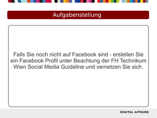 Aufgabenstellung
Falls Sie noch nicht auf Facebook sind - erstellen Sie
ein Facebook Profil unter Beachtung der FH Technikum
Wien Social Media Guideline und vernetzen Sie sich.
 