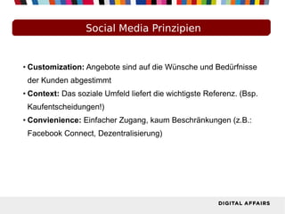 Social Media Prinzipien
● Customization: Angebote sind auf die Wünsche und Bedürfnisse
der Kunden abgestimmt
● Context: Das soziale Umfeld liefert die wichtigste Referenz. (Bsp.
Kaufentscheidungen!)
● Convienience: Einfacher Zugang, kaum Beschränkungen (z.B.:
Facebook Connect, Dezentralisierung)
 
