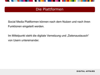Die Plattformen
Social Media Plattformen können nach dem Nutzen und nach ihren
Funktionen eingeteilt werden.
Im Mittelpunkt steht die digitale Vernetzung und „Datenaustausch“
von Usern untereinander.
 