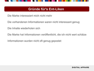 Gründe für's Ent-Liken
Die Marke interessiert mich nicht mehr

Die vorhandenen Informationen waren nicht interessant genug

Die Inhalte wiederholen sich

Die Marke hat Informationen veröffentlicht, die ich nicht wert schätze

Informationen wurden nicht oft genug gepostet
 