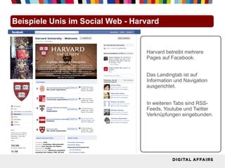Beispiele Unis im Social Web - Harvard


                                  Harvard betreibt mehrere
                                  Pages auf Facebook.


                                  Das Landingtab ist auf
                                  Information und Navigation
                                  ausgerichtet.


                                  In weiteren Tabs sind RSS-
                                  Feeds, Youtube und Twitter
                                  Verknüpfungen eingebunden.
 