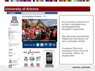 University of Arizona


                        Die University of Arizona hat
                        auf dem Landingtab eine
                        homepageähnliche
                        Navigation eingerichtet.


                        Alle relevanten Social Media
                        Plattformen sind bereits auf
                        dem Landingtab verlinkt.


                        In weiteren Tabs sind
                        interaktive Touren durch die
                        Universität, Videos, etc
                        eingebunden
 