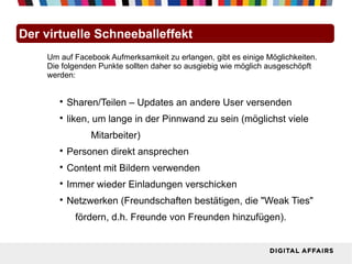 Der virtuelle Schneeballeffekt
    Um auf Facebook Aufmerksamkeit zu erlangen, gibt es einige Möglichkeiten.
    Die folgenden Punkte sollten daher so ausgiebig wie möglich ausgeschöpft
    werden:


       
           Sharen/Teilen – Updates an andere User versenden
       
           liken, um lange in der Pinnwand zu sein (möglichst viele
                Mitarbeiter)
       
           Personen direkt ansprechen
       
           Content mit Bildern verwenden
       
           Immer wieder Einladungen verschicken
       
           Netzwerken (Freundschaften bestätigen, die "Weak Ties"
            fördern, d.h. Freunde von Freunden hinzufügen).
 