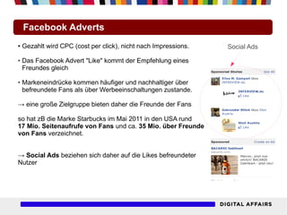 Facebook Adverts
●   Gezahlt wird CPC (cost per click), nicht nach Impressions.   Social Ads
●   Das Facebook Advert "Like" kommt der Empfehlung eines
    Freundes gleich

●   Markeneindrücke kommen häufiger und nachhaltiger über
    befreundete Fans als über Werbeeinschaltungen zustande.

→ eine große Zielgruppe bieten daher die Freunde der Fans

so hat zB die Marke Starbucks im Mai 2011 in den USA rund
17 Mio. Seitenaufrufe von Fans und ca. 35 Mio. über Freunde
von Fans verzeichnet.


→ Social Ads beziehen sich daher auf die Likes befreundeter
Nutzer
 