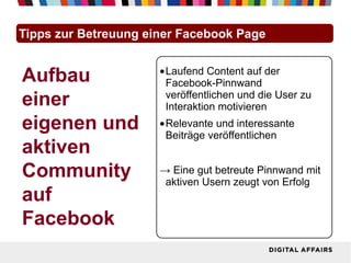 Tipps zur Betreuung einer Facebook Page


Aufbau                •Laufend Content auf der
                       Facebook-Pinnwand
einer                  veröffentlichen und die User zu
                       Interaktion motivieren
eigenen und           •Relevante und interessante
                       Beiträge veröffentlichen
aktiven
Community             → Eine gut betreute Pinnwand mit
                       aktiven Usern zeugt von Erfolg
auf
Facebook
 