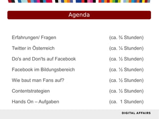 Agenda



Erfahrungen/ Fragen               (ca. ¾ Stunden)

Twitter in Österreich             (ca. ¼ Stunden)

Do's and Don'ts auf Facebook      (ca. ½ Stunden)

Facebook im Bildungsbereich       (ca. ½ Stunden)

Wie baut man Fans auf?            (ca. ½ Stunden)

Contentstrategien                 (ca. ½ Stunden)

Hands On – Aufgaben               (ca. 1 Stunden)
 
