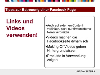 Tipps zur Betreuung einer Facebook Page


Links und
                      •Auch auf externen Content
Videos                 verlinken, nicht nur firmeninterne
                       News verbreiten
verwenden!            •Videos machen die
                       Facebookseite dynamisch
                      •Making-Of Videos geben
                       Hintergrundwissen
                      •Produkte in Verwendung
                       zeigen
 