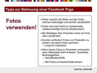Tipps zur Betreuung einer Facebook Page


Fotos               • Fotos machen die Seite und das Unter-
                      nehmen lebendiger und leichter verständlich

verwenden!          • Fotos sind eine leicht zu rezipierende,
                      niederschwellige Kommunikationsform
                    • Bei Beiträgen über Produkte immer ein Foto
                      dazu verwenden
                    • Kunden auffordern Fotos von Produkten zu
                      posten und diese Fotos sammeln
                      → sorgt für Interaktion
                    • Wenn keine Fotos zu Produkten vorhanden,
                      dann Mitarbeiter beim Arbeiten, Teamfotos,
                      Backstagefotos,...
                      → Identifikationshilfe
                     → Bei Fotos auf Authentizität achten!
 