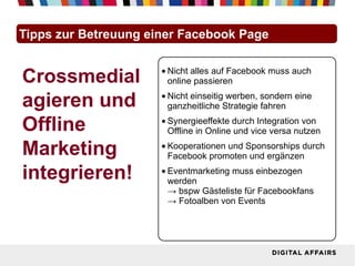 Tipps zur Betreuung einer Facebook Page


Crossmedial           • Nicht alles auf Facebook muss auch
                        online passieren

agieren und           • Nicht einseitig werben, sondern eine
                        ganzheitliche Strategie fahren

Offline               • Synergieeffekte durch Integration von
                        Offline in Online und vice versa nutzen

Marketing             • Kooperationen und Sponsorships durch
                        Facebook promoten und ergänzen

integrieren!          • Eventmarketing muss einbezogen
                        werden
                        → bspw Gästeliste für Facebookfans
                        → Fotoalben von Events
 