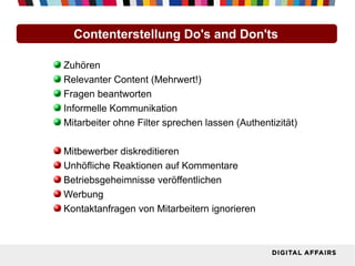 Contenterstellung Do's and Don'ts

Zuhören
Relevanter Content (Mehrwert!)
Fragen beantworten
Informelle Kommunikation
Mitarbeiter ohne Filter sprechen lassen (Authentizität)

Mitbewerber diskreditieren
Unhöfliche Reaktionen auf Kommentare
Betriebsgeheimnisse veröffentlichen
Werbung
Kontaktanfragen von Mitarbeitern ignorieren
 