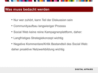 Was muss bedacht werden

   
       Nur wer zuhört, kann Teil der Diskussion sein
   
       Communityaufbau langwieriger Prozess
   
       Social Web keine reine Kampagnenplattform, daher:
   
       Langfristiges Strategiekonzept wichtig
   
       Negative Kommentare/Kritik Bestandteil des Social Web:
   daher proaktive Netzwerkbildung wichtig
 