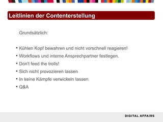 Leitlinien der Contenterstellung

      Grundsätzlich:


  
      Kühlen Kopf bewahren und nicht vorschnell reagieren!
  
      Workflows und interne Ansprechpartner festlegen.
  
      Don't feed the trolls!
  
      Sich nicht provozieren lassen
  
      In keine Kämpfe verwickeln lassen
  
      Q&A
 