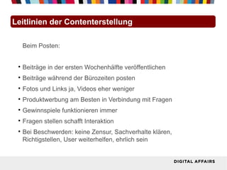 Leitlinien der Contenterstellung

     Beim Posten:


 
     Beiträge in der ersten Wochenhälfte veröffentlichen
 
     Beiträge während der Bürozeiten posten
 
     Fotos und Links ja, Videos eher weniger
 
     Produktwerbung am Besten in Verbindung mit Fragen
 
     Gewinnspiele funktionieren immer
 
     Fragen stellen schafft Interaktion
 
     Bei Beschwerden: keine Zensur, Sachverhalte klären,
     Richtigstellen, User weiterhelfen, ehrlich sein
 