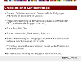 Checkliste einer Contentstrategie
●   Content: Definition relevanten Contents (Ziele, Zielgruppe,
    Anbindung an bestehenden Content)

●   Produktion: Bestimmung der Contentproduzenten (Mitarbeiter,
    CEO, professionelle Blogger, User, etc.)

●   Form: Text, Bild, Ton

●   Format: Information, Wettbewerb, Spiel, etc.

●   Event: Bestimmung von Ausgangspunkten der Kommunikation,
    Nutzung, oder Erzeugung von Events.

●   Promotion: Vermarktung der eigenen Social Media Präsenz auf
    anderen Kanälen

●Multiplikatoren: Nutzung von Bloggern, Newslettern, etc.
 
