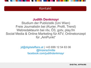 Kontakt


                  Judith Denkmayr
           Studium der Publizistik (Uni Wien)
       Freie Journalistin bei (Kurier, Profil, Trend)
       Webredakteurin bei ntv, Ö3, gotv, play.fm
Social Media & Online Marketing für ATV, Onlinekonzept
                     für „AmPunkt“


          jd@digitalaffairs.at | +43 699 12 54 63 06
                       @linzerschnitte
               facebook.com/judithdenkmayr
 