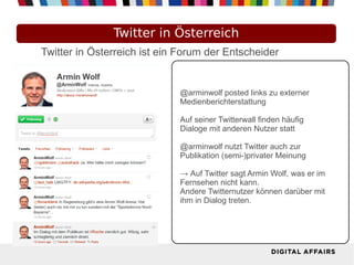 Twitter in Österreich
Twitter in Österreich ist ein Forum der Entscheider


                             @arminwolf posted links zu externer
                             Medienberichterstattung

                             Auf seiner Twitterwall finden häufig
                             Dialoge mit anderen Nutzer statt

                             @arminwolf nutzt Twitter auch zur
                             Publikation (semi-)privater Meinung

                             → Auf Twitter sagt Armin Wolf, was er im
                             Fernsehen nicht kann.
                             Andere Twitternutzer können darüber mit
                             ihm in Dialog treten.
 