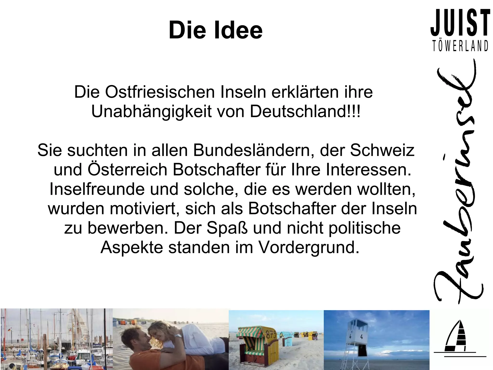 Die Idee

    Die Ostfriesischen Inseln erklärten ihre
      Unabhängigkeit von Deutschland!!!

Sie suchten in allen Bundesländern, der Schweiz
  und Österreich Botschafter für Ihre Interessen.
 Inselfreunde und solche, die es werden wollten,
 wurden motiviert, sich als Botschafter der Inseln
   zu bewerben. Der Spaß und nicht politische
        Aspekte standen im Vordergrund.
 