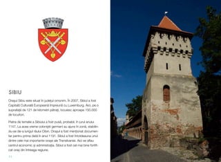 SIBIU
Ora!ul Sibiu este situat în jude#ul omonim. În 2007, Sibiul a fost
Capital" Cultural" European" împreun" cu Luxemburg. Aici, pe o
suprafa#" de 121 de kilometri p"tra#i, locuiesc aproape 150.000
de locuitori.
Piatra de temelie a Sibiului a fost pus", probabil, în jurul anului
1147. La acea vreme coloni!tii germani au ajuns în zon", stabilin-
du-se de-a lungul râului Cibin. Ora!ul a fost men#ionat documen-
tar pentru prima dat" în anul 1191. Sibiul a fost întotdeauna unul
dintre cele mai importante ora!e ale Transilvaniei. Aici se aﬂau
centrul economic !i administra#ia. Sibiul a fost cel mai bine fortiﬁ-
cat ora! din întreaga regiune.
11
 